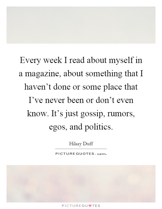 Every week I read about myself in a magazine, about something that I haven't done or some place that I've never been or don't even know. It's just gossip, rumors, egos, and politics Picture Quote #1