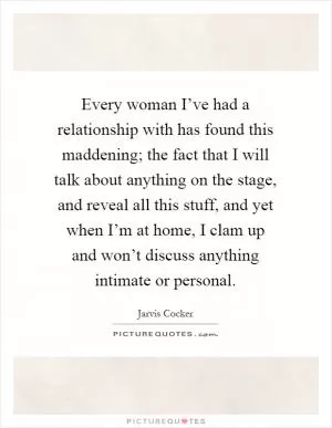 Every woman I’ve had a relationship with has found this maddening; the fact that I will talk about anything on the stage, and reveal all this stuff, and yet when I’m at home, I clam up and won’t discuss anything intimate or personal Picture Quote #1