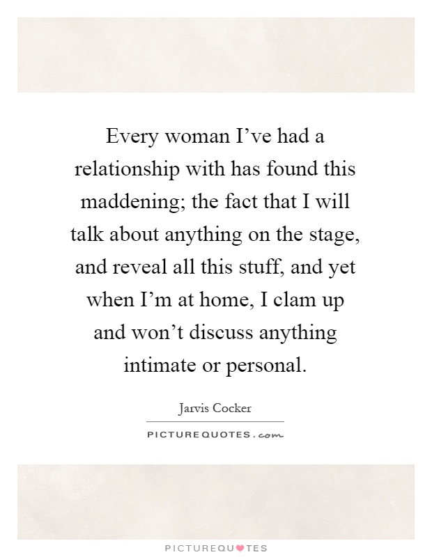 Every woman I've had a relationship with has found this maddening; the fact that I will talk about anything on the stage, and reveal all this stuff, and yet when I'm at home, I clam up and won't discuss anything intimate or personal Picture Quote #1