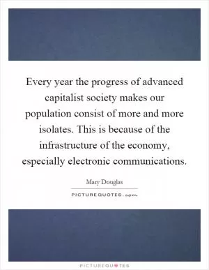 Every year the progress of advanced capitalist society makes our population consist of more and more isolates. This is because of the infrastructure of the economy, especially electronic communications Picture Quote #1
