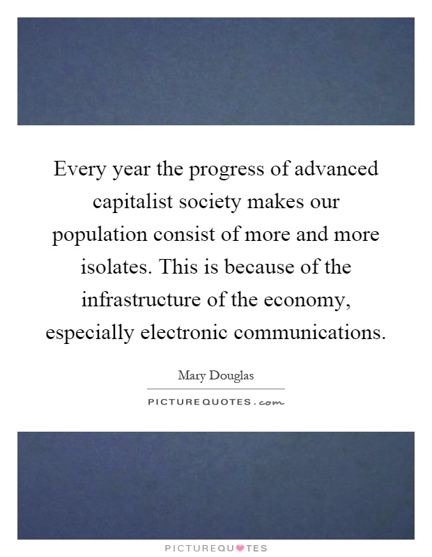 Every year the progress of advanced capitalist society makes our population consist of more and more isolates. This is because of the infrastructure of the economy, especially electronic communications Picture Quote #1