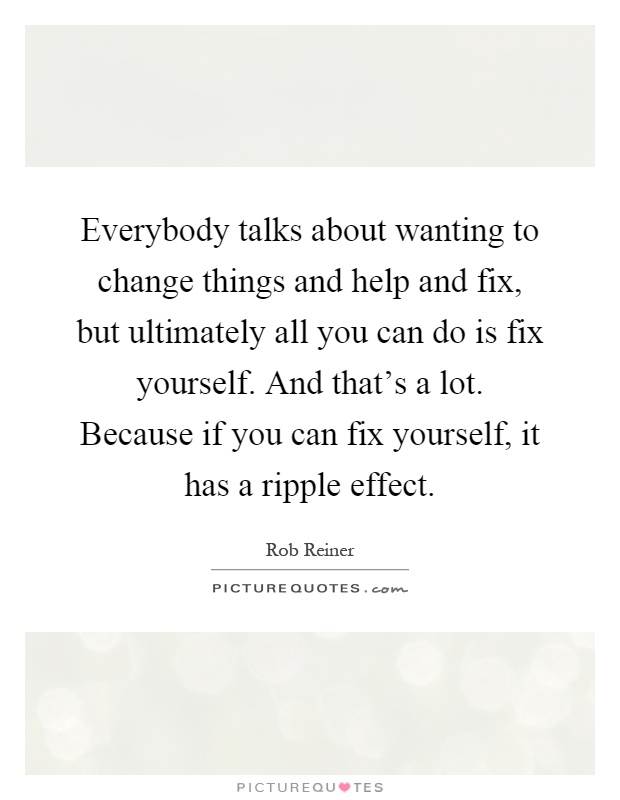 Everybody talks about wanting to change things and help and fix, but ultimately all you can do is fix yourself. And that's a lot. Because if you can fix yourself, it has a ripple effect Picture Quote #1