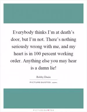 Everybody thinks I’m at death’s door, but I’m not. There’s nothing seriously wrong with me, and my heart is in 100 percent working order. Anything else you may hear is a damn lie! Picture Quote #1