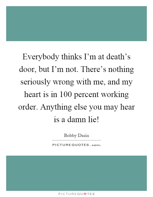 Everybody thinks I'm at death's door, but I'm not. There's nothing seriously wrong with me, and my heart is in 100 percent working order. Anything else you may hear is a damn lie! Picture Quote #1