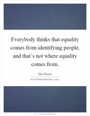 Everybody thinks that equality comes from identifying people, and that’s not where equality comes from Picture Quote #1