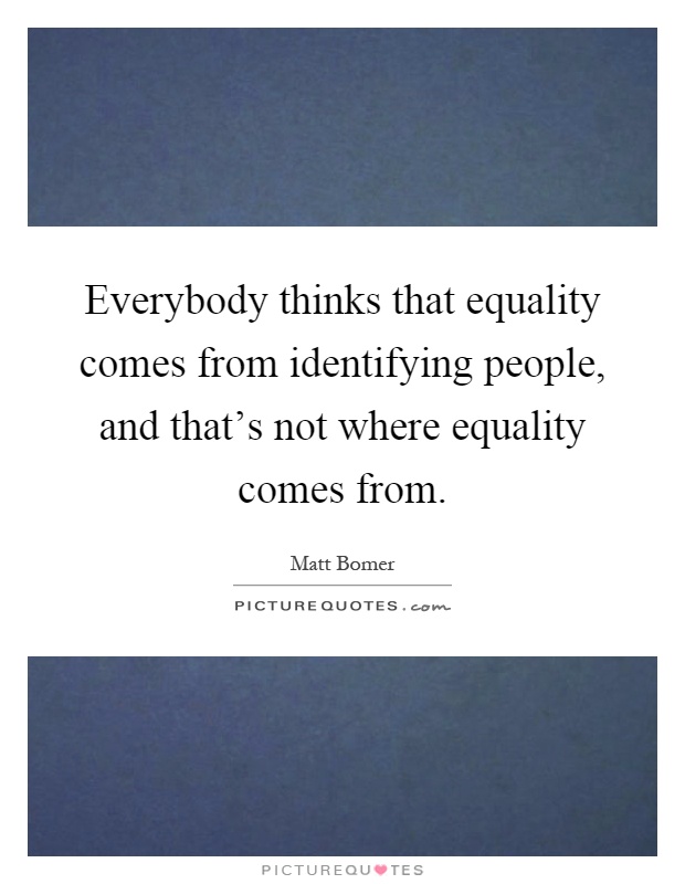 Everybody thinks that equality comes from identifying people, and that's not where equality comes from Picture Quote #1
