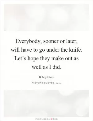 Everybody, sooner or later, will have to go under the knife. Let’s hope they make out as well as I did Picture Quote #1