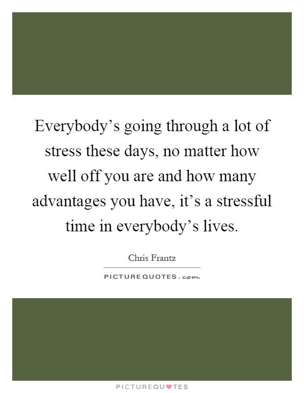 Everybody's going through a lot of stress these days, no matter how well off you are and how many advantages you have, it's a stressful time in everybody's lives Picture Quote #1