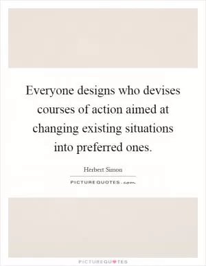 Everyone designs who devises courses of action aimed at changing existing situations into preferred ones Picture Quote #1