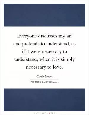 Everyone discusses my art and pretends to understand, as if it were necessary to understand, when it is simply necessary to love Picture Quote #1