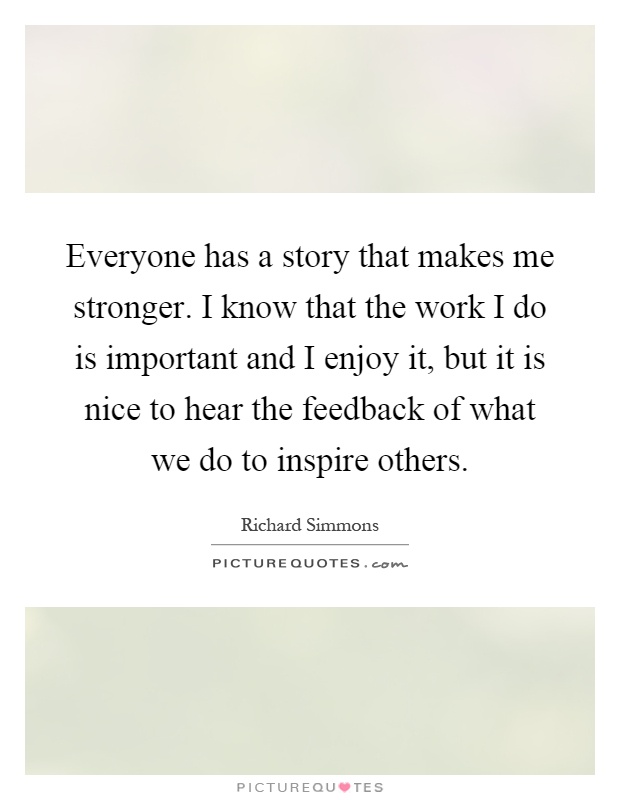 Everyone has a story that makes me stronger. I know that the work I do is important and I enjoy it, but it is nice to hear the feedback of what we do to inspire others Picture Quote #1