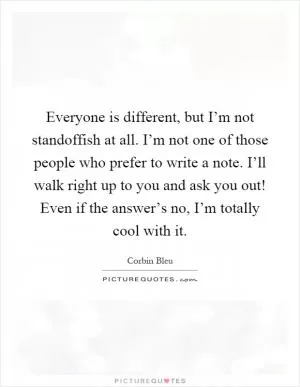 Everyone is different, but I’m not standoffish at all. I’m not one of those people who prefer to write a note. I’ll walk right up to you and ask you out! Even if the answer’s no, I’m totally cool with it Picture Quote #1