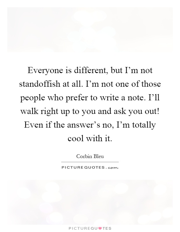 Everyone is different, but I'm not standoffish at all. I'm not one of those people who prefer to write a note. I'll walk right up to you and ask you out! Even if the answer's no, I'm totally cool with it Picture Quote #1