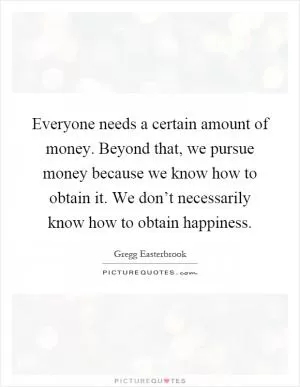 Everyone needs a certain amount of money. Beyond that, we pursue money because we know how to obtain it. We don’t necessarily know how to obtain happiness Picture Quote #1
