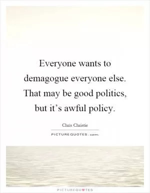 Everyone wants to demagogue everyone else. That may be good politics, but it’s awful policy Picture Quote #1