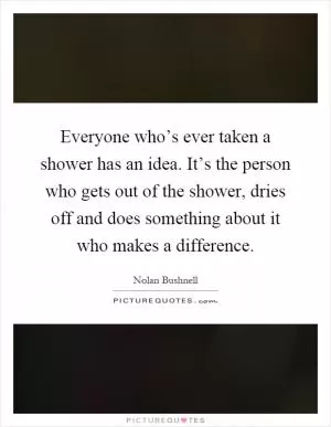 Everyone who’s ever taken a shower has an idea. It’s the person who gets out of the shower, dries off and does something about it who makes a difference Picture Quote #1