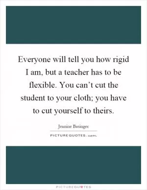 Everyone will tell you how rigid I am, but a teacher has to be flexible. You can’t cut the student to your cloth; you have to cut yourself to theirs Picture Quote #1