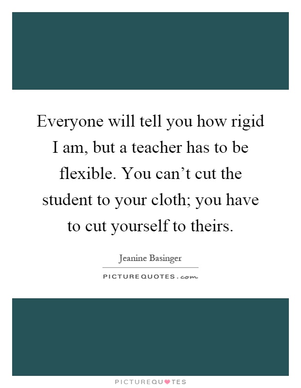 Everyone will tell you how rigid I am, but a teacher has to be flexible. You can't cut the student to your cloth; you have to cut yourself to theirs Picture Quote #1