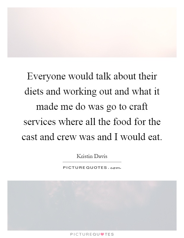Everyone would talk about their diets and working out and what it made me do was go to craft services where all the food for the cast and crew was and I would eat Picture Quote #1