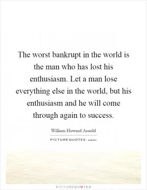 The worst bankrupt in the world is the man who has lost his enthusiasm. Let a man lose everything else in the world, but his enthusiasm and he will come through again to success Picture Quote #1