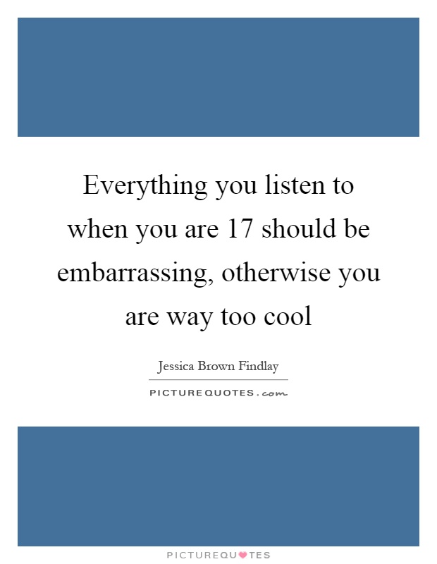 Everything you listen to when you are 17 should be embarrassing, otherwise you are way too cool Picture Quote #1
