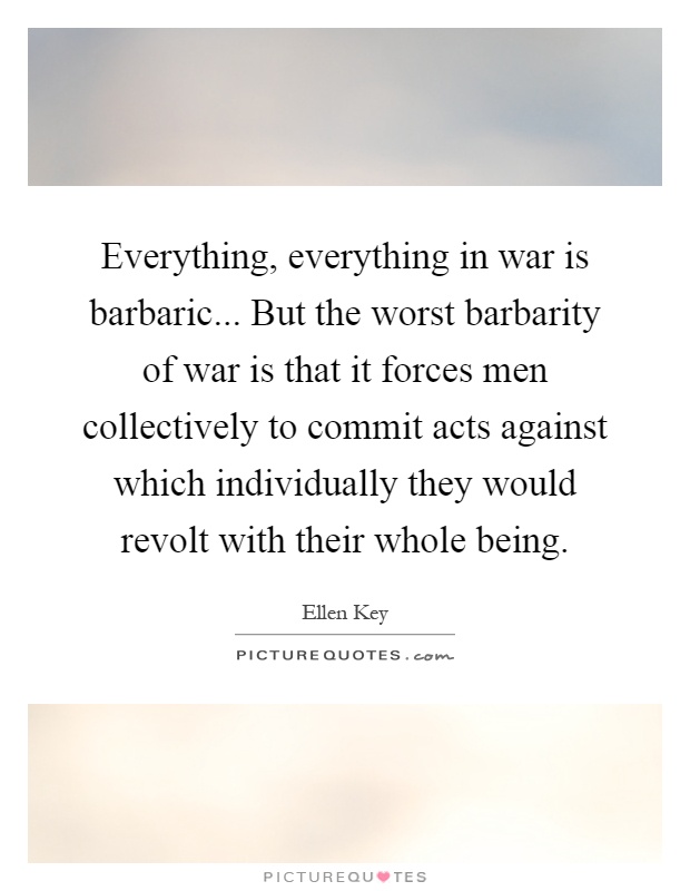 Everything, everything in war is barbaric... But the worst barbarity of war is that it forces men collectively to commit acts against which individually they would revolt with their whole being Picture Quote #1