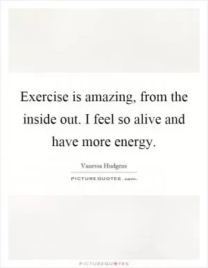 Exercise is amazing, from the inside out. I feel so alive and have more energy Picture Quote #1