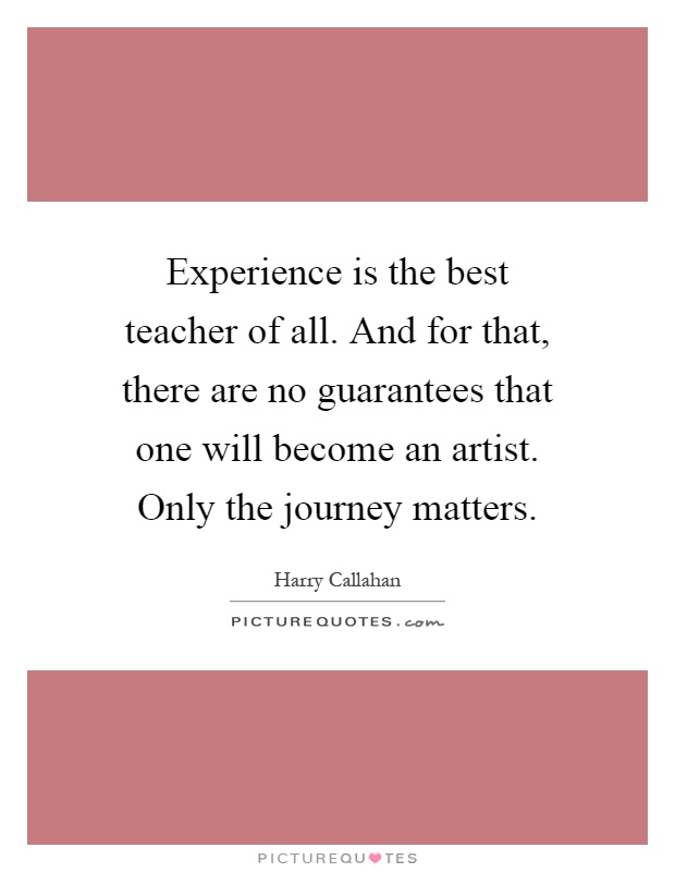 Experience is the best teacher of all. And for that, there are no guarantees that one will become an artist. Only the journey matters Picture Quote #1