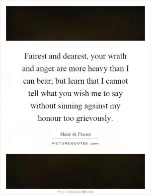Fairest and dearest, your wrath and anger are more heavy than I can bear; but learn that I cannot tell what you wish me to say without sinning against my honour too grievously Picture Quote #1