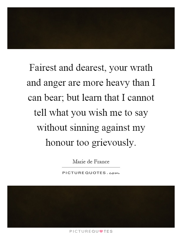 Fairest and dearest, your wrath and anger are more heavy than I can bear; but learn that I cannot tell what you wish me to say without sinning against my honour too grievously Picture Quote #1