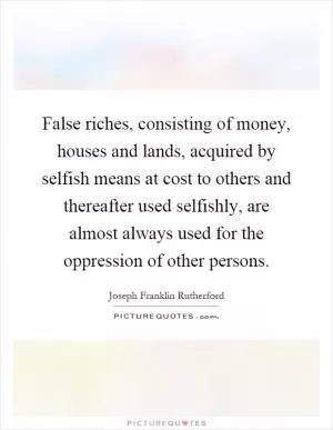 False riches, consisting of money, houses and lands, acquired by selfish means at cost to others and thereafter used selfishly, are almost always used for the oppression of other persons Picture Quote #1