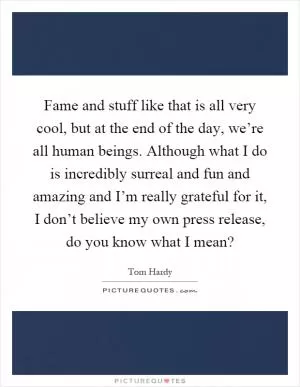 Fame and stuff like that is all very cool, but at the end of the day, we’re all human beings. Although what I do is incredibly surreal and fun and amazing and I’m really grateful for it, I don’t believe my own press release, do you know what I mean? Picture Quote #1