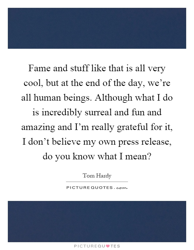 Fame and stuff like that is all very cool, but at the end of the day, we're all human beings. Although what I do is incredibly surreal and fun and amazing and I'm really grateful for it, I don't believe my own press release, do you know what I mean? Picture Quote #1