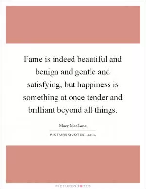Fame is indeed beautiful and benign and gentle and satisfying, but happiness is something at once tender and brilliant beyond all things Picture Quote #1