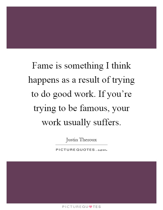 Fame is something I think happens as a result of trying to do good work. If you're trying to be famous, your work usually suffers Picture Quote #1