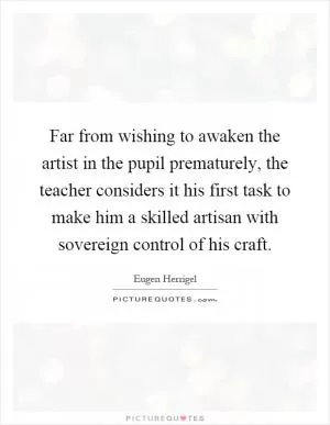 Far from wishing to awaken the artist in the pupil prematurely, the teacher considers it his first task to make him a skilled artisan with sovereign control of his craft Picture Quote #1