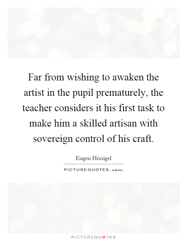Far from wishing to awaken the artist in the pupil prematurely, the teacher considers it his first task to make him a skilled artisan with sovereign control of his craft Picture Quote #1