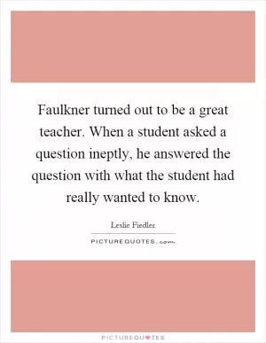 Faulkner turned out to be a great teacher. When a student asked a question ineptly, he answered the question with what the student had really wanted to know Picture Quote #1