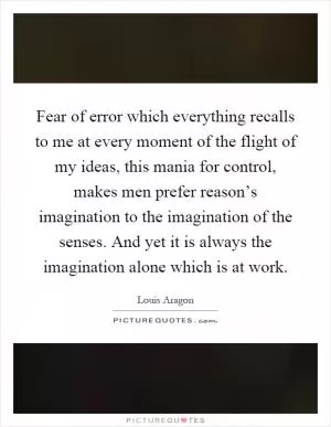 Fear of error which everything recalls to me at every moment of the flight of my ideas, this mania for control, makes men prefer reason’s imagination to the imagination of the senses. And yet it is always the imagination alone which is at work Picture Quote #1
