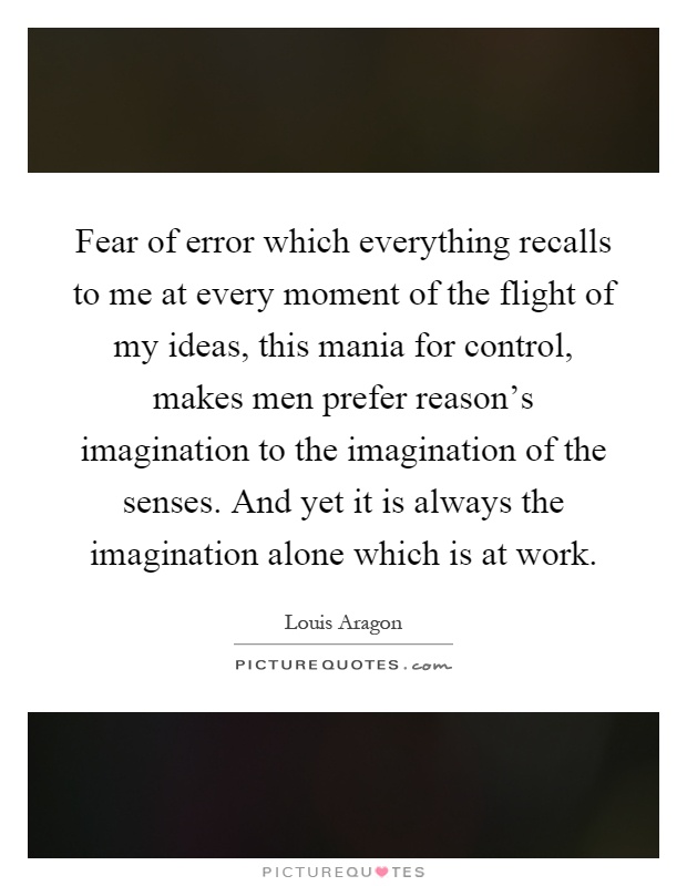 Fear of error which everything recalls to me at every moment of the flight of my ideas, this mania for control, makes men prefer reason's imagination to the imagination of the senses. And yet it is always the imagination alone which is at work Picture Quote #1