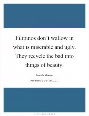Filipinos don’t wallow in what is miserable and ugly. They recycle the bad into things of beauty Picture Quote #1
