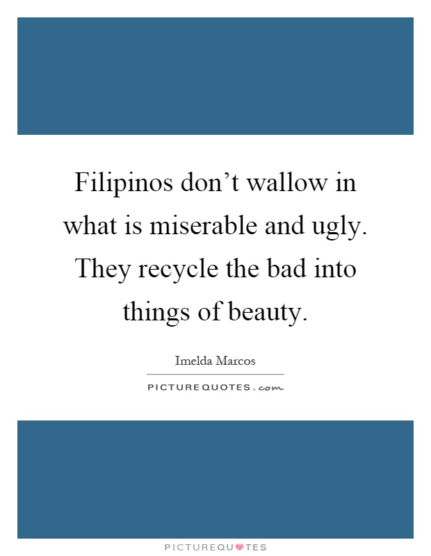 Filipinos don't wallow in what is miserable and ugly. They recycle the bad into things of beauty Picture Quote #1