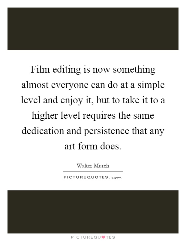 Film editing is now something almost everyone can do at a simple level and enjoy it, but to take it to a higher level requires the same dedication and persistence that any art form does Picture Quote #1