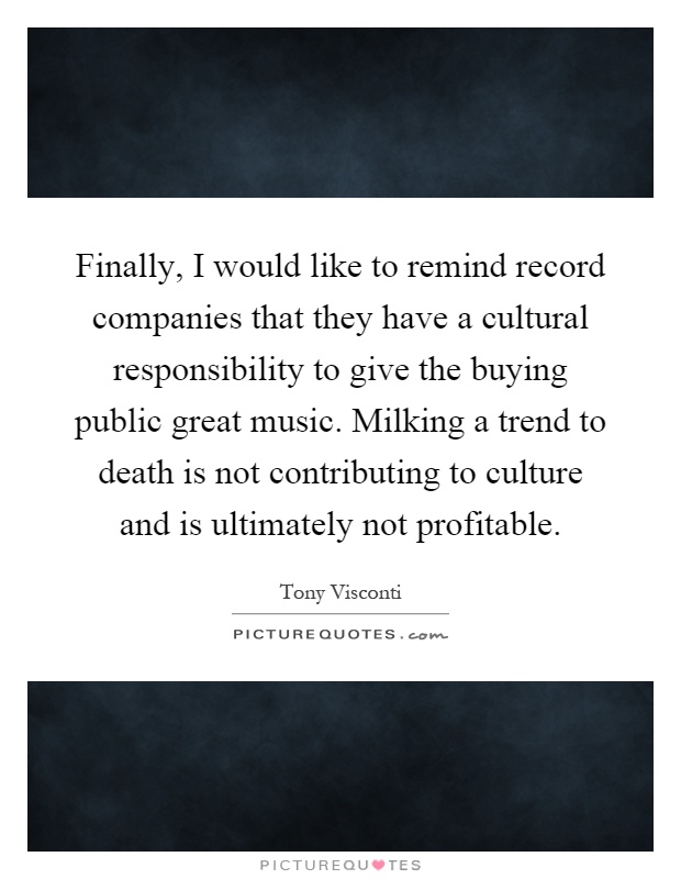 Finally, I would like to remind record companies that they have a cultural responsibility to give the buying public great music. Milking a trend to death is not contributing to culture and is ultimately not profitable Picture Quote #1