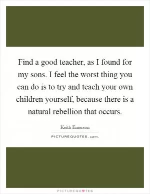 Find a good teacher, as I found for my sons. I feel the worst thing you can do is to try and teach your own children yourself, because there is a natural rebellion that occurs Picture Quote #1
