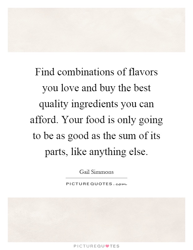 Find combinations of flavors you love and buy the best quality ingredients you can afford. Your food is only going to be as good as the sum of its parts, like anything else Picture Quote #1
