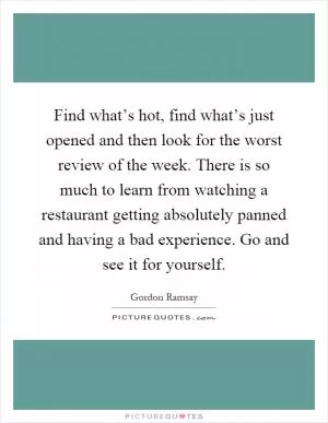 Find what’s hot, find what’s just opened and then look for the worst review of the week. There is so much to learn from watching a restaurant getting absolutely panned and having a bad experience. Go and see it for yourself Picture Quote #1