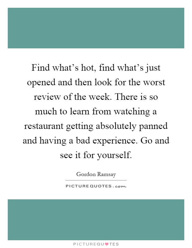 Find what's hot, find what's just opened and then look for the worst review of the week. There is so much to learn from watching a restaurant getting absolutely panned and having a bad experience. Go and see it for yourself Picture Quote #1