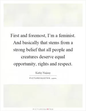 First and foremost, I’m a feminist. And basically that stems from a strong belief that all people and creatures deserve equal opportunity, rights and respect Picture Quote #1