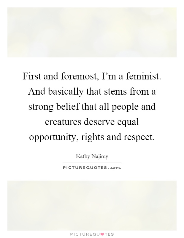 First and foremost, I'm a feminist. And basically that stems from a strong belief that all people and creatures deserve equal opportunity, rights and respect Picture Quote #1